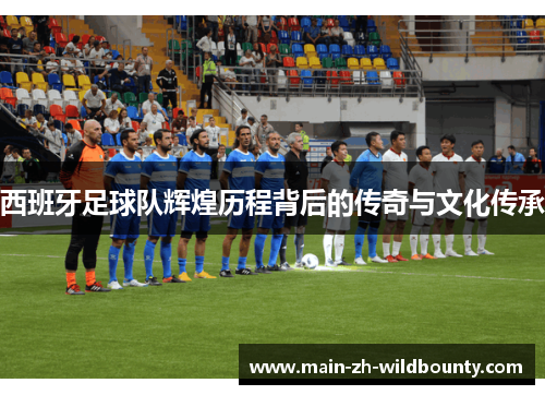 西班牙足球队辉煌历程背后的传奇与文化传承