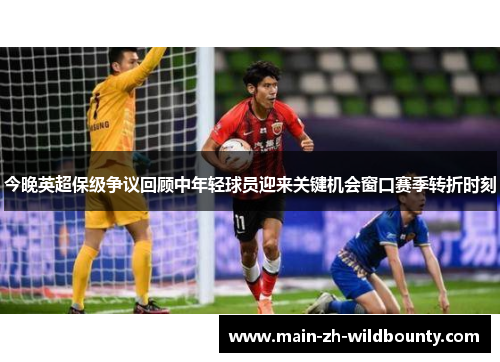 今晚英超保级争议回顾中年轻球员迎来关键机会窗口赛季转折时刻