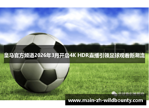 皇马官方频道2026年3月开启4K HDR直播引领足球观看新潮流