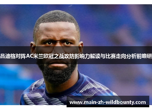 吕迪格对阵AC米兰欧冠之战攻防影响力解读与比赛走向分析前瞻研